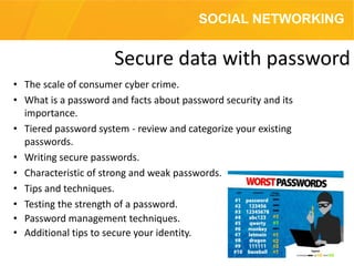 • The scale of consumer cyber crime.
• What is a password and facts about password security and its
importance.
• Tiered password system - review and categorize your existing
passwords.
• Writing secure passwords.
• Characteristic of strong and weak passwords.
• Tips and techniques.
• Testing the strength of a password.
• Password management techniques.
• Additional tips to secure your identity.
Secure data with password
SOCIAL NETWORKING
 