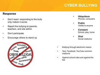 CYBER BULLYING
Response
• Don’t react: responding to the bully
only makes it worse
• Report the bullying to parents,
teachers, and site admin
• Don’t participate
• Encourage others to stand up
• Ubiquitous
Phones, computers
• Public
Visible to anyone
• Constant
School, play, home
• Viral
Social mediums
• Bullying through electronic means
• Text, Facebook, YouTube common
mediums
• Against school rules and against the
law
 