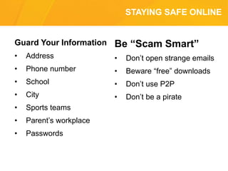 STAYING SAFE ONLINE
Guard Your Information
• Address
• Phone number
• School
• City
• Sports teams
• Parent’s workplace
• Passwords
Be “Scam Smart”
• Don’t open strange emails
• Beware “free” downloads
• Don’t use P2P
• Don’t be a pirate
 