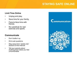STAYING SAFE ONLINE
Limit Time Online
• Unplug and play.
• Save time for your family.
• Face-to-face time with
friends.
• No substitute for real
exercise and sports.
Communicate
• Don’t bottle it up
• Ok to ask questions
• Stay away from “adults only”
sections of the Internet
• Tell your parents about
anything that makes you feel
uncomfortable
 