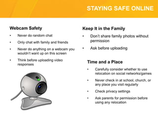 STAYING SAFE ONLINE
Webcam Safety
• Never do random chat
• Only chat with family and friends
• Never do anything on a webcam you
wouldn’t want up on this screen
• Think before uploading video
responses
Keep It in the Family
• Don’t share family photos without
permission
• Ask before uploading
Time and a Place
• Carefully consider whether to use
relocation on social networks/games
• Never check in at school, church, or
any place you visit regularly
• Check privacy settings
• Ask parents for permission before
using any relocation
 