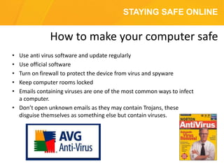 STAYING SAFE ONLINE
• Use anti virus software and update regularly
• Use official software
• Turn on firewall to protect the device from virus and spyware
• Keep computer rooms locked
• Emails containing viruses are one of the most common ways to infect
a computer.
• Don’t open unknown emails as they may contain Trojans, these
disguise themselves as something else but contain viruses.
How to make your computer safe
 