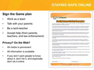 STAYING SAFE ONLINE
Sign the Game plan
• Work as a team
• Talk with your parents
• Be a tech-teacher
• Accept help (from parents,
teachers, and law enforcement)
Privacy? On the Web?
• All media is permanent
• All information is available
• If you don’t want people to know
about it, don’t do it, and especially
don’t do it online
 