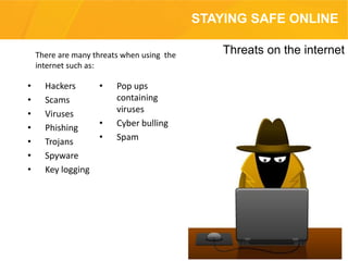 • Hackers
• Scams
• Viruses
• Phishing
• Trojans
• Spyware
• Key logging
• Pop ups
containing
viruses
• Cyber bulling
• Spam
Threats on the internet
STAYING SAFE ONLINE
There are many threats when using the
internet such as:
 