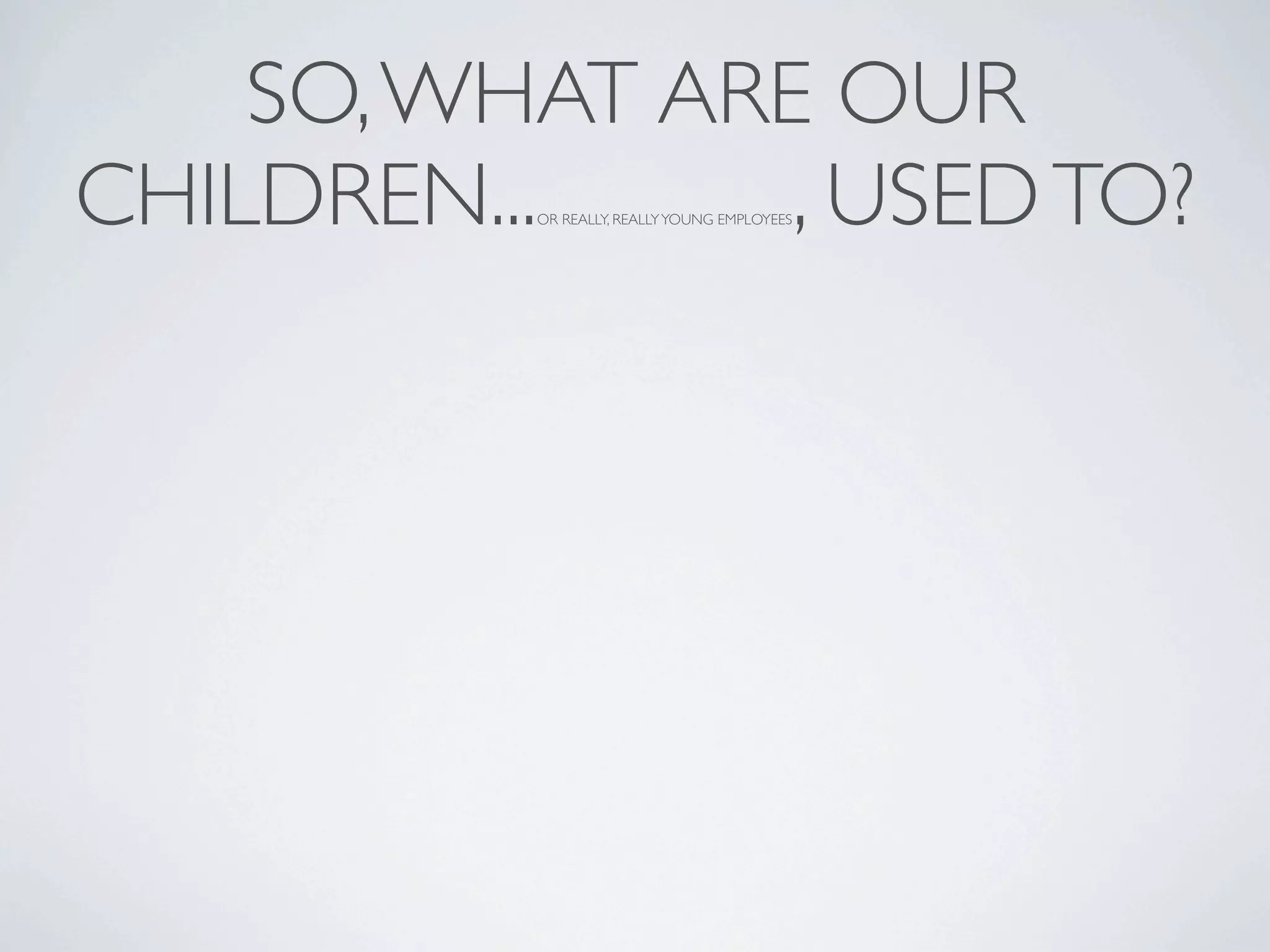 SO, WHAT ARE OUR
CHILDREN...     , USED TO?
          OR REALLY, REALLY YOUNG EMPLOYEES
 