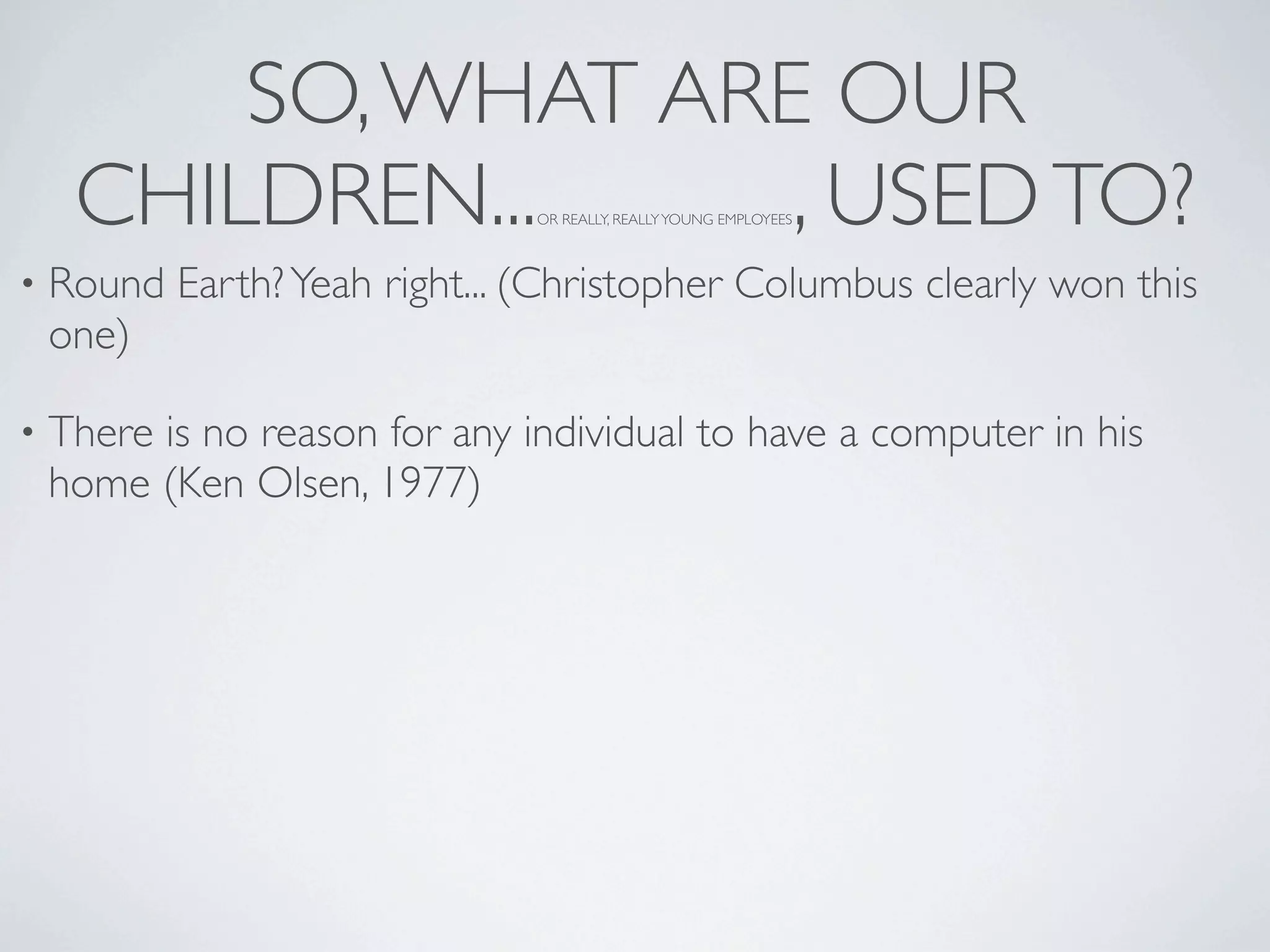 SO, WHAT ARE OUR
     CHILDREN...     , USED TO? OR REALLY, REALLY YOUNG EMPLOYEES



•   Round Earth? Yeah right... (Christopher Columbus clearly won this
    one)

•   There is no reason for any individual to have a computer in his
    home (Ken Olsen, 1977)
 