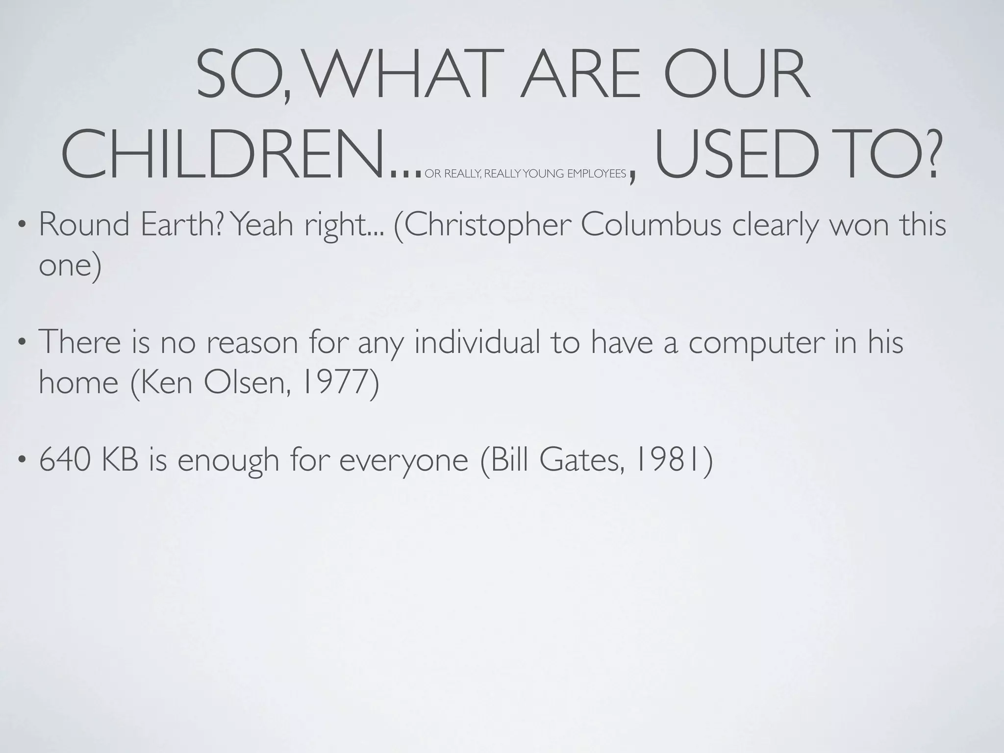 SO, WHAT ARE OUR
     CHILDREN...     , USED TO? OR REALLY, REALLY YOUNG EMPLOYEES



•   Round Earth? Yeah right... (Christopher Columbus clearly won this
    one)

•   There is no reason for any individual to have a computer in his
    home (Ken Olsen, 1977)

•   640 KB is enough for everyone (Bill Gates, 1981)
 