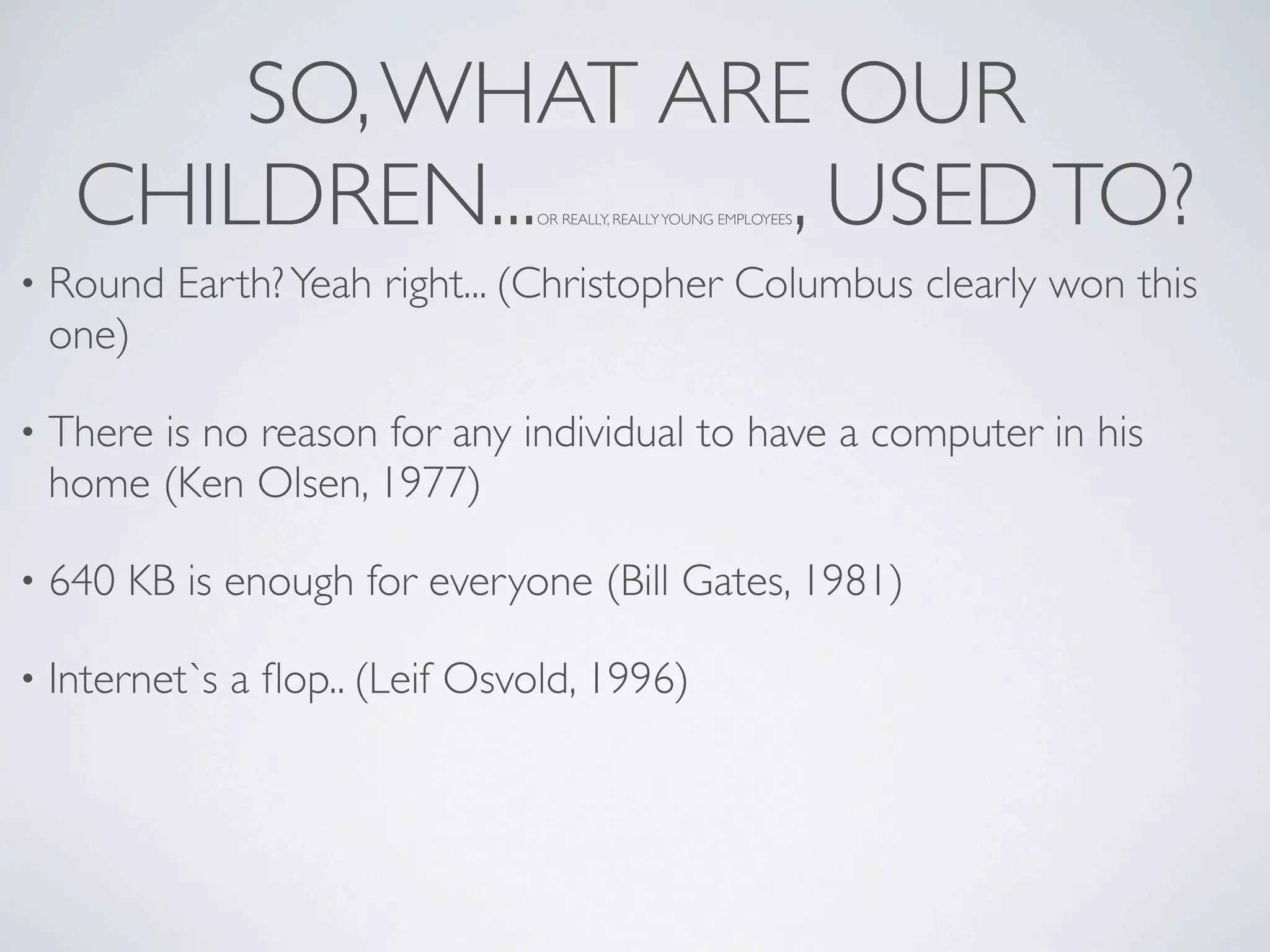 SO, WHAT ARE OUR
     CHILDREN...     , USED TO? OR REALLY, REALLY YOUNG EMPLOYEES



•   Round Earth? Yeah right... (Christopher Columbus clearly won this
    one)

•   There is no reason for any individual to have a computer in his
    home (Ken Olsen, 1977)

•   640 KB is enough for everyone (Bill Gates, 1981)

•   Internet`s a ﬂop.. (Leif Osvold, 1996)
 