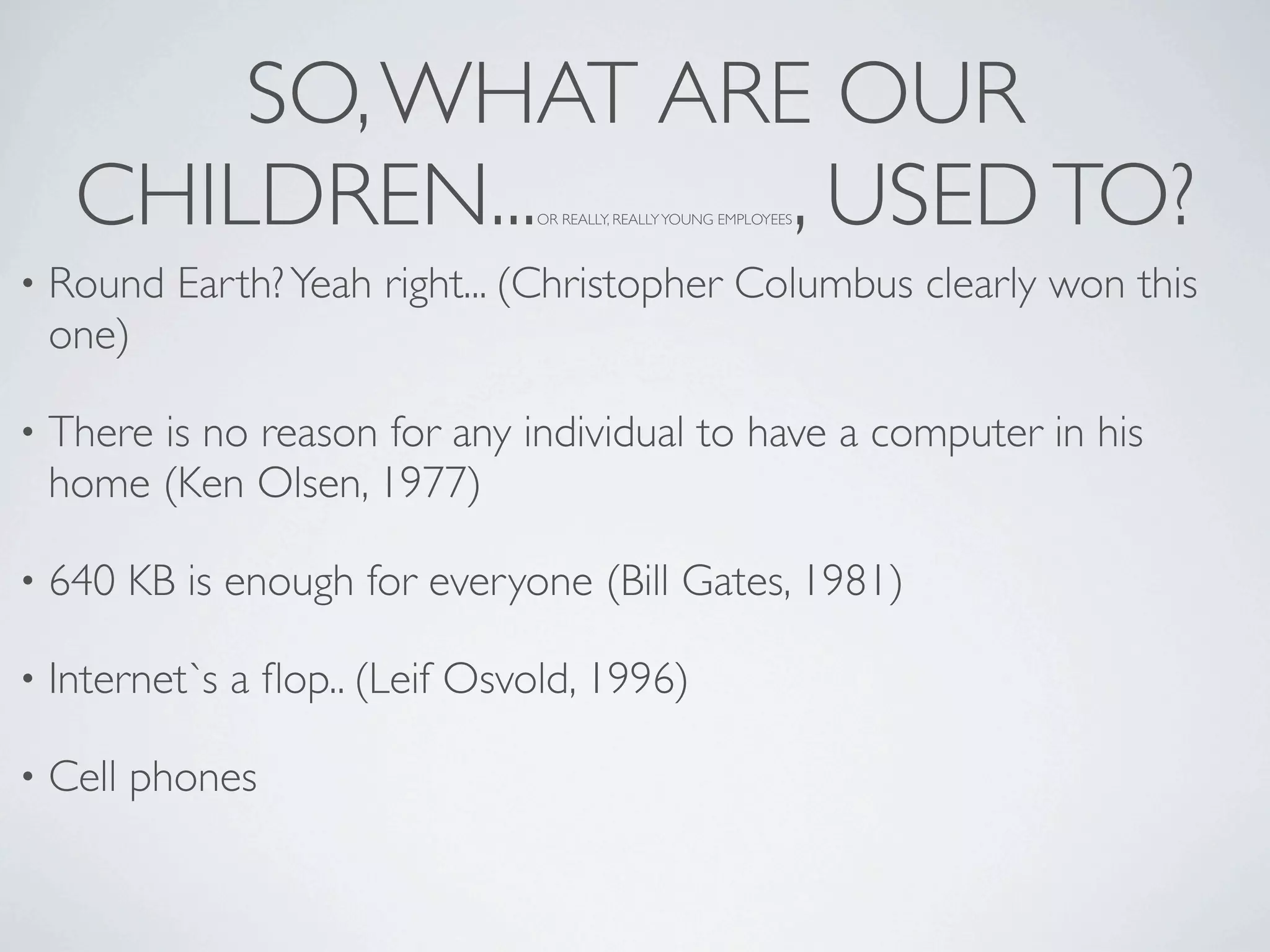 SO, WHAT ARE OUR
     CHILDREN...     , USED TO? OR REALLY, REALLY YOUNG EMPLOYEES



•   Round Earth? Yeah right... (Christopher Columbus clearly won this
    one)

•   There is no reason for any individual to have a computer in his
    home (Ken Olsen, 1977)

•   640 KB is enough for everyone (Bill Gates, 1981)

•   Internet`s a ﬂop.. (Leif Osvold, 1996)

•   Cell phones
 