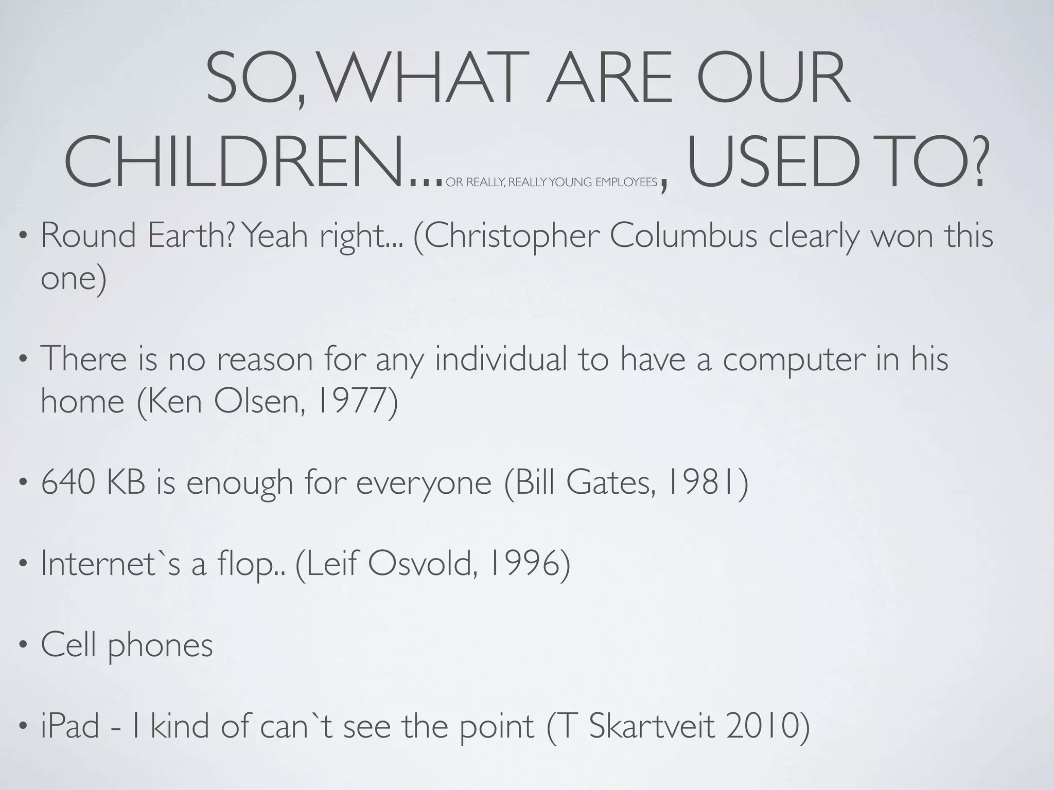 SO, WHAT ARE OUR
     CHILDREN...     , USED TO? OR REALLY, REALLY YOUNG EMPLOYEES



•   Round Earth? Yeah right... (Christopher Columbus clearly won this
    one)

•   There is no reason for any individual to have a computer in his
    home (Ken Olsen, 1977)

•   640 KB is enough for everyone (Bill Gates, 1981)

•   Internet`s a ﬂop.. (Leif Osvold, 1996)

•   Cell phones

•   iPad - I kind of can`t see the point (T Skartveit 2010)
 