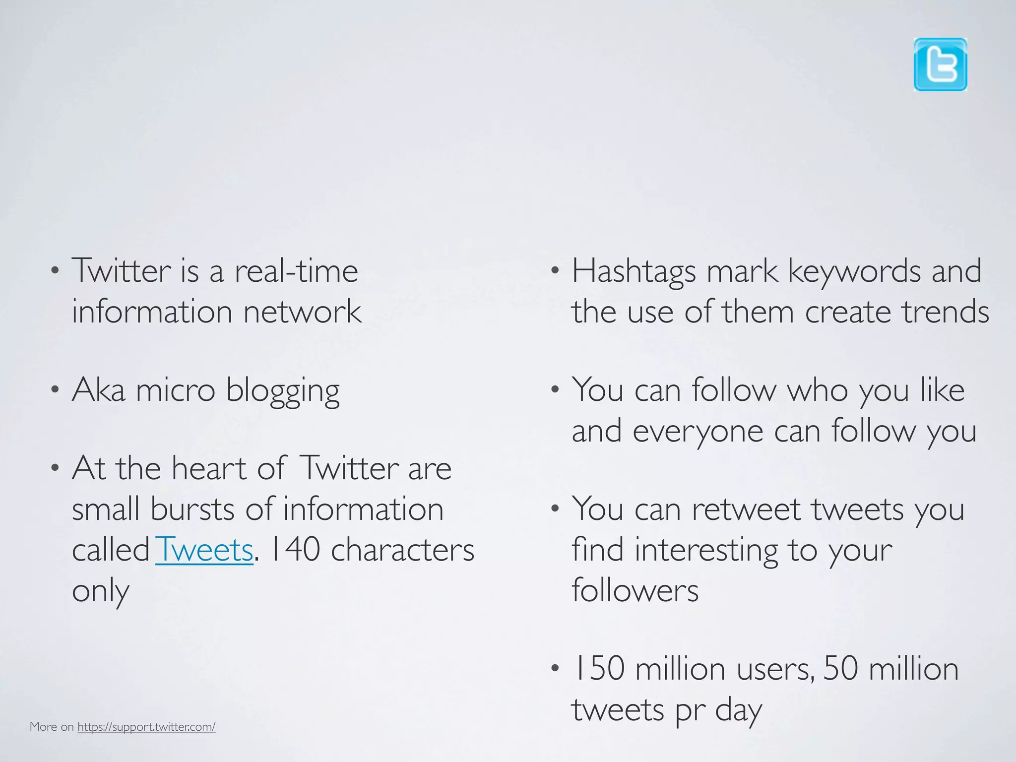 •    Twitter is a real-time          •   Hashtags mark keywords and
        information network                 the use of them create trends

   •    Aka micro blogging              •   You can follow who you like
                                            and everyone can follow you
   •    At the heart of Twitter are
        small bursts of information     •   You can retweet tweets you
        called Tweets. 140 characters       ﬁnd interesting to your
        only                                followers

                                        •   150 million users, 50 million
More on https://support.twitter.com/
                                            tweets pr day
 