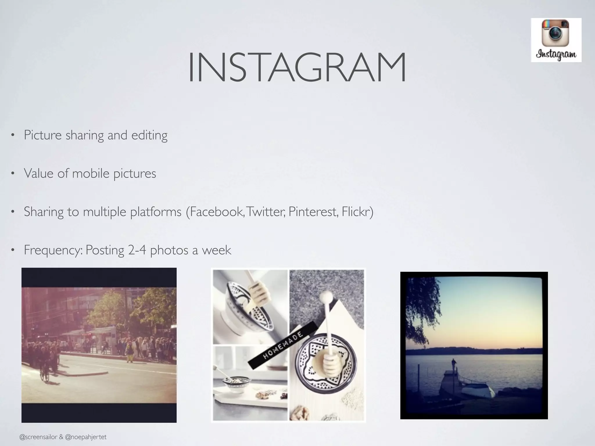 INSTAGRAM
•    Picture sharing and editing

•    Value of mobile pictures

•    Sharing to multiple platforms (Facebook, Twitter, Pinterest, Flickr)

•    Frequency: Posting 2-4 photos a week




    @screensailor & @noepahjertet
 