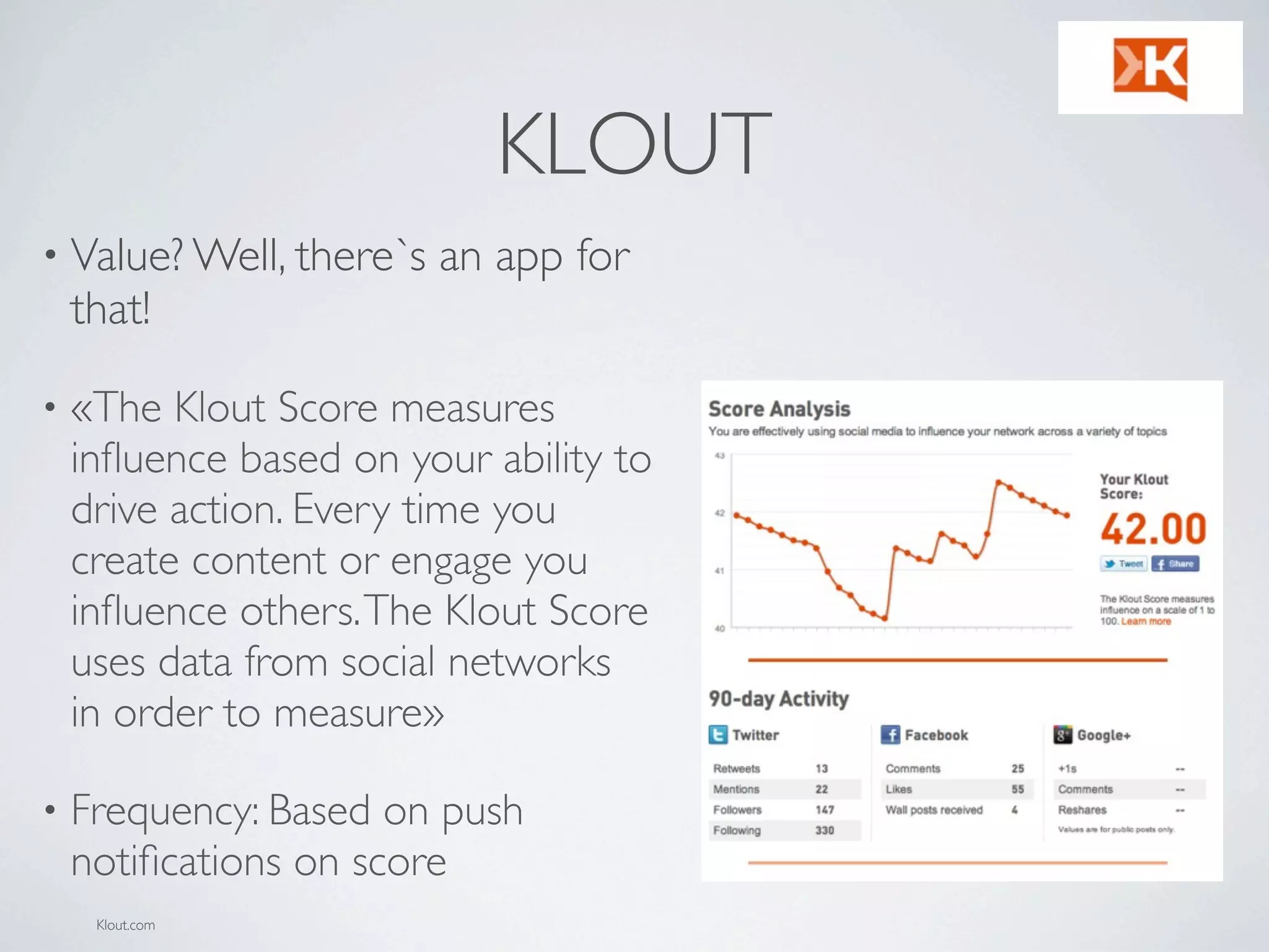 KLOUT
• Value? Well, there`s   an app for
    that!

•   «The Klout Score measures
    inﬂuence based on your ability to
    drive action. Every time you
    create content or engage you
    inﬂuence others. The Klout Score
    uses data from social networks
    in order to measure»

•   Frequency: Based on push
    notiﬁcations on score
     Klout.com
 