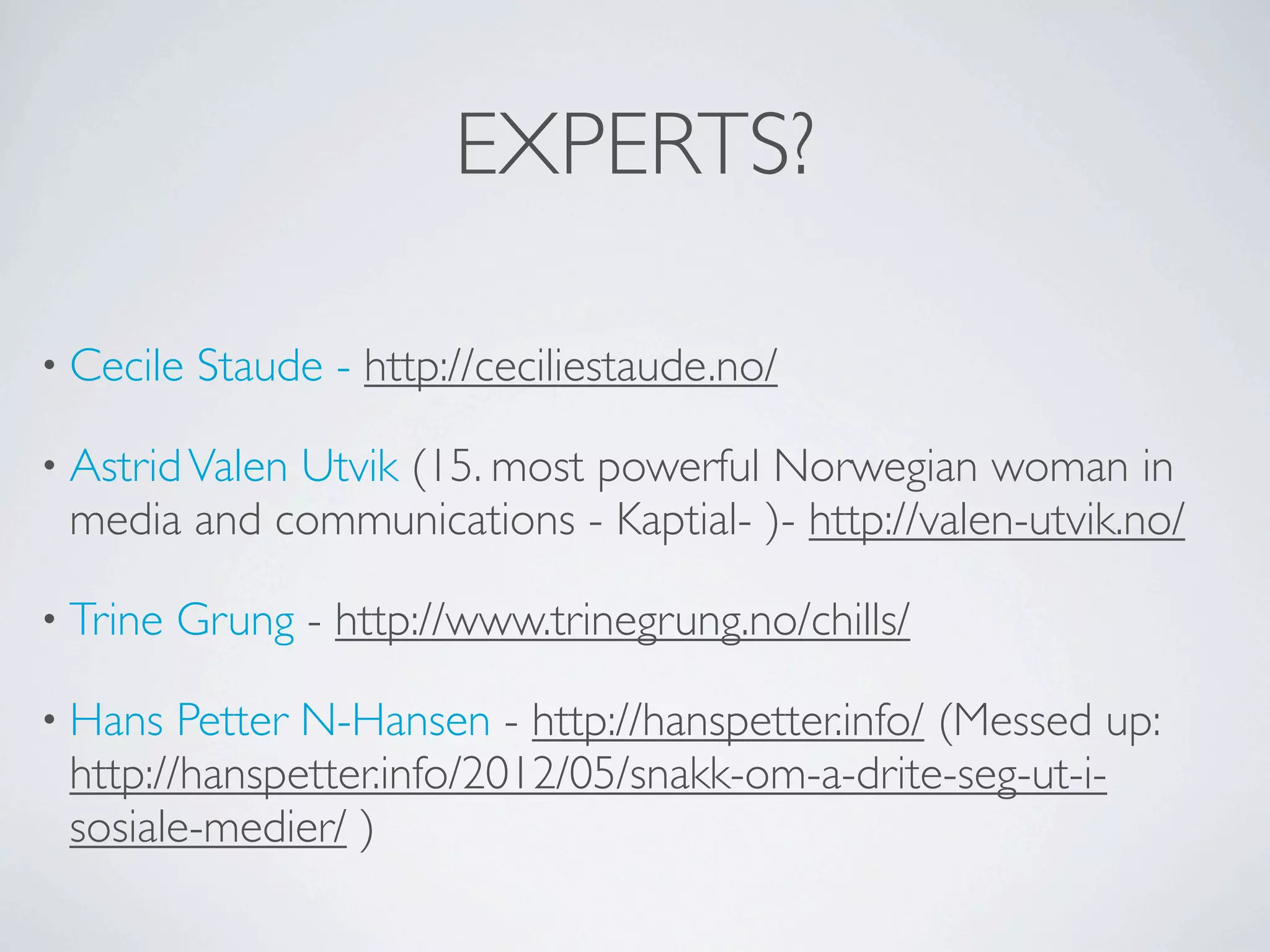 EXPERTS?

• Cecile   Staude - http://ceciliestaude.no/

• Astrid Valen
            Utvik (15. most powerful Norwegian woman in
 media and communications - Kaptial- )- http://valen-utvik.no/

• Trine   Grung - http://www.trinegrung.no/chills/

• Hans  Petter N-Hansen - http://hanspetter.info/ (Messed up:
 http://hanspetter.info/2012/05/snakk-om-a-drite-seg-ut-i-
 sosiale-medier/ )
 