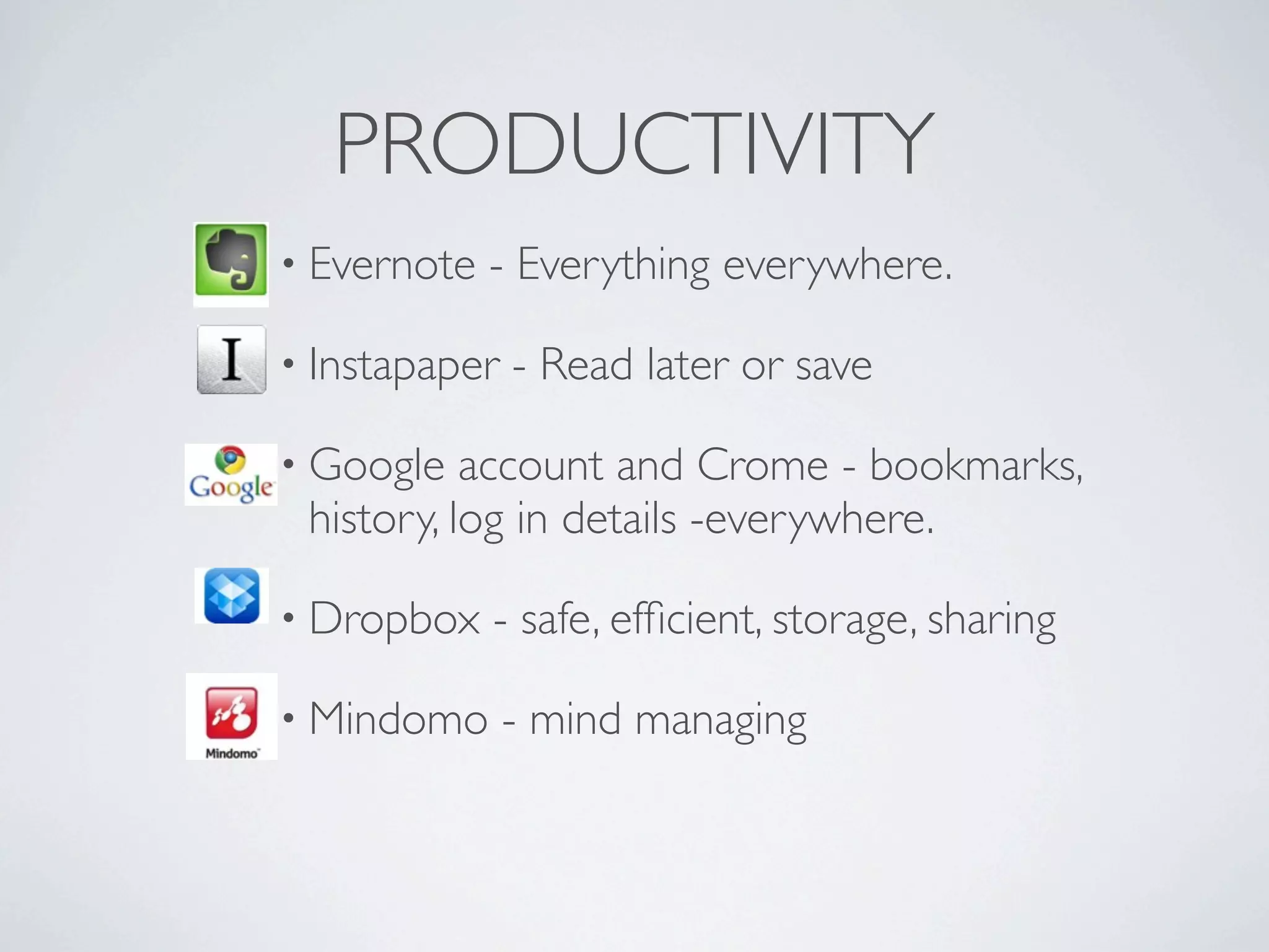PRODUCTIVITY
• Evernote   - Everything everywhere.

• Instapaper   - Read later or save

• Google   account and Crome - bookmarks,
 history, log in details -everywhere.

• Dropbox    - safe, efﬁcient, storage, sharing

• Mindomo      - mind managing
 
