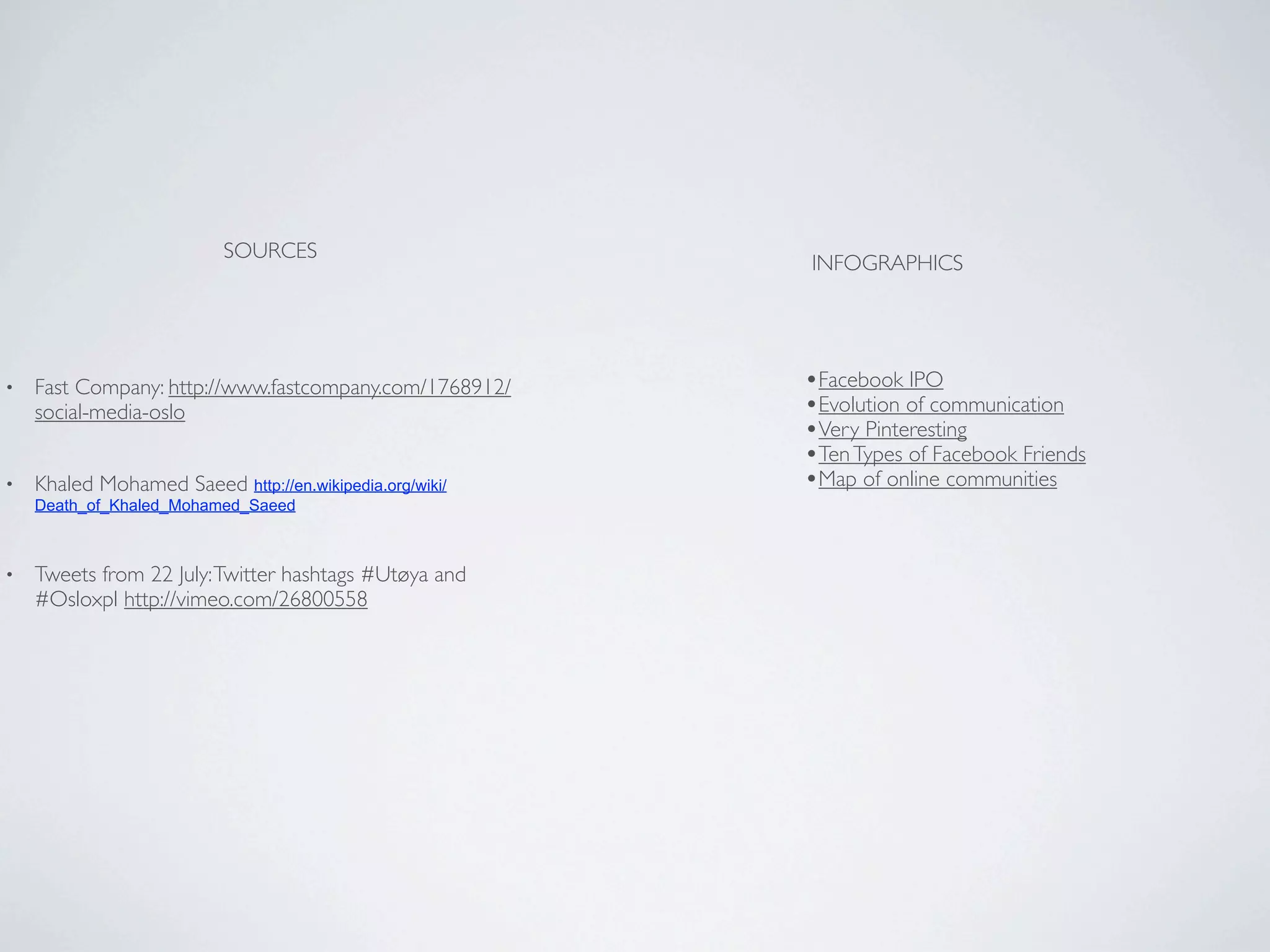 SOURCES
                                                         INFOGRAPHICS




•   Fast Company: http://www.fastcompany.com/1768912/    •Facebook IPO
    social-media-oslo                                    •Evolution of communication
                                                         •Very Pinteresting
                                                         •Ten Types of Facebook Friends
•   Khaled Mohamed Saeed http://en.wikipedia.org/wiki/   •Map of online communities
    Death_of_Khaled_Mohamed_Saeed



•   Tweets from 22 July: Twitter hashtags #Utøya and
    #Osloxpl http://vimeo.com/26800558
 