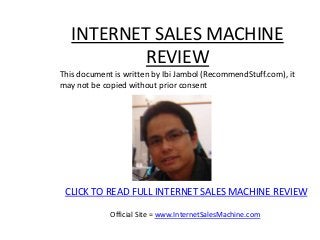 INTERNET SALES MACHINE
           REVIEW
This document is written by Ibi Jambol (RecommendStuff.com), it
may not be copied without prior consent




 CLICK TO READ FULL INTERNET SALES MACHINE REVIEW

             Official Site = www.InternetSalesMachine.com
 