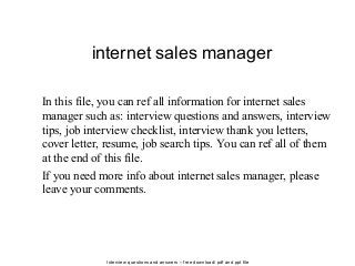 Interview questions and answers – free download/ pdf and ppt file
internet sales manager
In this file, you can ref all information for internet sales
manager such as: interview questions and answers, interview
tips, job interview checklist, interview thank you letters,
cover letter, resume, job search tips. You can ref all of them
at the end of this file.
If you need more info about internet sales manager, please
leave your comments.
 