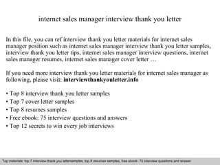 internet sales manager interview thank you letter 
In this file, you can ref interview thank you letter materials for internet sales 
manager position such as internet sales manager interview thank you letter samples, 
interview thank you letter tips, internet sales manager interview questions, internet 
sales manager resumes, internet sales manager cover letter … 
If you need more interview thank you letter materials for internet sales manager as 
following, please visit: interviewthankyouletter.info 
• Top 8 interview thank you letter samples 
• Top 7 cover letter samples 
• Top 8 resumes samples 
• Free ebook: 75 interview questions and answers 
• Top 12 secrets to win every job interviews 
Top materials: top 7 interview thank you lettersamples, top 8 resumes samples, free ebook: 75 interview questions and answer 
Interview questions and answers – free download/ pdf and ppt file 
 