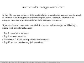 internet sales manager cover letter 
In this file, you can ref cover letter materials for internet sales manager position such 
as internet sales manager cover letter samples, cover letter tips, internet sales 
manager interview questions, internet sales manager resumes… 
If you need more cover letter materials for internet sales manager as following, 
please visit: coverletter123.com 
• Top 7 cover letter samples 
• Top 8 resumes samples 
• Free ebook: 75 interview questions and answers 
• Top 12 secrets to win every job interviews 
Top materials: top 7 cover letter samples, top 8 Interview resumes samples, questions free and ebook: answers 75 – interview free download/ questions pdf and answers 
ppt file 
 