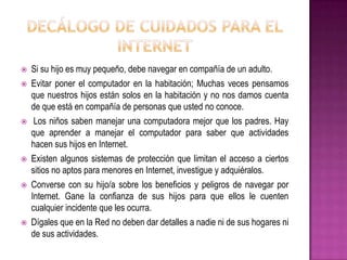    Si su hijo es muy pequeño, debe navegar en compañía de un adulto.
   Evitar poner el computador en la habitación; Muchas veces pensamos
    que nuestros hijos están solos en la habitación y no nos damos cuenta
    de que está en compañía de personas que usted no conoce.
    Los niños saben manejar una computadora mejor que los padres. Hay
    que aprender a manejar el computador para saber que actividades
    hacen sus hijos en Internet.
   Existen algunos sistemas de protección que limitan el acceso a ciertos
    sitios no aptos para menores en Internet, investigue y adquiéralos.
   Converse con su hijo/a sobre los beneficios y peligros de navegar por
    Internet. Gane la confianza de sus hijos para que ellos le cuenten
    cualquier incidente que les ocurra.
   Dígales que en la Red no deben dar detalles a nadie ni de sus hogares ni
    de sus actividades.
 