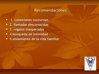 Recomendaciones.

   1. conexiones nocturnas.
   2. llamadas desconocidas
   3. regalos inesperados
   4.búsqueda de intimidad
   5.aislamiento de la vida familiar
 