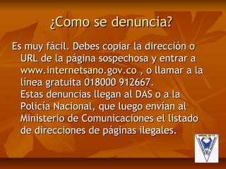 ¿Como se denuncia?
Es muy fácil. Debes copiar la dirección o
  URL de la página sospechosa y entrar a
  www.internetsano.gov.co , o llamar a la
  línea gratuita 018000 912667.
  Estas denuncias llegan al DAS o a la
  Policía Nacional, que luego envían al
  Ministerio de Comunicaciones el listado
  de direcciones de páginas ilegales.
 