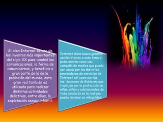 Si bien Internet es uno de
                                 Internet Sano busca generar
los inventos más importantes
                                 opinión frente a este tema y
 del siglo XX pues cambió las
                                 posicionarse como una
 comunicaciones, la forma de     campaña de medios que pueda
 comunicarnos, y beneficia a     ser usada por los distintos
     gran parte de la de la      proveedores de servicios de
  población del mundo, esta      Internet así como por las
      gran red también es        instituciones de Gobierno que
    utilizada para realizar      trabajan por la protección de
                                 niñas, niños y adolescentes de
     distintas actividades
                                 toda conducta en la red que
   delictivas, entre ellas, la   pueda lesionar su integridad.
 explotación sexual infantil.
 