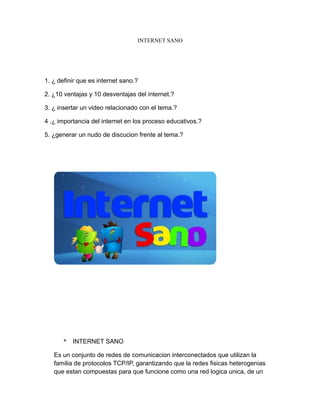 INTERNET SANO
1. ¿ definir que es internet sano.?
2. ¿10 ventajas y 10 desventajas del internet.?
3. ¿ insertar un video relacionado con el tema.?
4 .¿ importancia del internet en los proceso educativos.?
5. ¿generar un nudo de discucion frente al tema.?
* INTERNET SANO
Es un conjunto de redes de comunicacion interconectados que utilizan la
familia de protocolos TCP/IP, garantizando que la redes fisicas heterogenias
que estan compuestas para que funcione como una red logica unica, de un
 