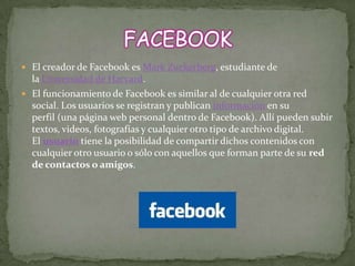  El creador de Facebook es Mark Zuckerberg, estudiante de
  la Universidad de Harvard.
 El funcionamiento de Facebook es similar al de cualquier otra red
  social. Los usuarios se registran y publican información en su
  perfil (una página web personal dentro de Facebook). Allí pueden subir
  textos, videos, fotografías y cualquier otro tipo de archivo digital.
  El usuario tiene la posibilidad de compartir dichos contenidos con
  cualquier otro usuario o sólo con aquellos que forman parte de su red
  de contactos o amigos.
 