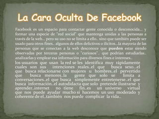 Facebook es un espacio para contactar gente conocida o desconocida... y
formar una especie de "red social" que mantenga unidas a las personas a
través de la web... pero su uso no se limita a ello.. sino que también puede ser
usado para otros fines.. algunos de ellos delictivos o ilícitos...la mayoría de las
personas que se conectan a la web desconoce que pueden estar siendo
observadas por terceras personas o "curiosos".. que podrían estudiarlas..
analizarlas y emplear esa información para diversos fines e intereses..
los usuarios que usan la red se les identifica muy rápidamente
cuales son sus intenciones reales..el que busca sexo...el
que busca relacionarse con mujeres u hombres..el pervertido
que     busca menores..la     gente que solo se        limita a
conversaciones..el que busca simplemente entretenerse..el que
busca información..el autodidacta que solo pretende ilustrarse y
aprender..internet no tiene fin..es un universo virtual
que nos puede ayudar mucho si hacemos un uso moderado y
coherente de el..también nos puede complicar la vida..
 