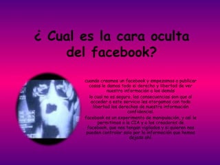 ¿ Cual es la cara oculta
    del facebook?
       cuando creamos un facebook y empezamos a publicar
         cosas le damos todo el derecho y libertad de ver
                  nuestra información a los demás
         lo cual no es seguro, las consecuencias son que al
          acceder a este servicio les otorgamos con toda
           libertad los derechos de nuestra información
                            confidencial.
       facebook es un experimento de manipulación, y así le
              permitimos a la CIA y a los creadores de
        facebook, que nos tengan vigilados y si quieren nos
        pueden controlar solo por la información que hemos
                             dejado ahí.
 