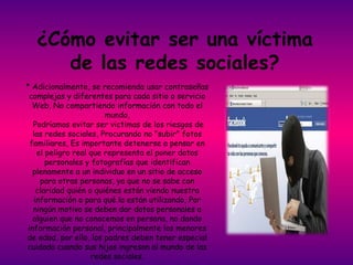 ¿Cómo evitar ser una víctima
      de las redes sociales?
* Adicionalmente, se recomienda usar contraseñas
 complejas y diferentes para cada sitio o servicio
   Web, No compartiendo información con todo el
                        mundo,
   Podríamos evitar ser victimas de los riesgos de
   las redes sociales, Procurando no "subir" fotos
  familiares, Es importante detenerse a pensar en
    el peligro real que representa el poner datos
       personales y fotografías que identifican
   plenamente a un individuo en un sitio de acceso
     para otras personas, ya que no se sabe con
    claridad quién o quiénes están viendo nuestra
   información o para qué la están utilizando, Por
   ningún motivo se deben dar datos personales a
   alguien que no conocemos en persona, no dando
 información personal, principalmente los menores
de edad, por ello, los padres deben tener especial
cuidado cuando sus hijos ingresan al mundo de las
                    redes sociales.
 