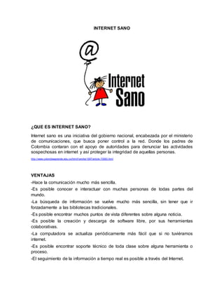 INTERNET SANO
¿QUE ES INTERNET SANO?
Internet sano es una iniciativa del gobierno nacional, encabezada por el ministerio
de comunicaciones, que busca poner control a la red. Donde los padres de
Colombia contaran con el apoyo de autoridades para denunciar las actividades
sospechosas en internet y así proteger la integridad de aquellas personas.
http://www.colombiaaprende.edu.co/html/f amilia/1597/article-73583.html
VENTAJAS
-Hace la comunicación mucho más sencilla.
-Es posible conocer e interactuar con muchas personas de todas partes del
mundo.
-La búsqueda de información se vuelve mucho más sencilla, sin tener que ir
forzadamente a las bibliotecas tradicionales.
-Es posible encontrar muchos puntos de vista diferentes sobre alguna noticia.
-Es posible la creación y descarga de software libre, por sus herramientas
colaborativas.
-La computadora se actualiza periódicamente más fácil que si no tuviéramos
internet.
-Es posible encontrar soporte técnico de toda clase sobre alguna herramienta o
proceso.
-El seguimiento de la información a tiempo real es posible a través del Internet.
 