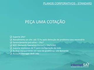 PLANOS CORPORATIVOS - STANDARD 
Suporte 24x7 
Atendimento on site: até 72 hs após detecção de problema caso necessário 
Gerenciamento pró-ativo – 24x7 
NOC (Network Operation Center) – 24x7x365 
Suporte telefonico de TI para configuração da rede 
Backup equipamento em caso de problemas sob demanda 
Account Manager dedicado 
PEÇA UMA COTAÇÃO  
