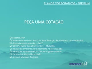 PLANOS CORPORATIVOS - PREMIUM 
Suporte 24x7 
Atendimento on site: até 12 hs após detecção de problema, caso necessário 
Gerenciamento pró-ativo – 24x7 
NOC (Network Operation Center) – 24x7x365 
Revisão do ambiente periodicamente / base instalada 
Backup de equipamento on site para agilizar suporte 
Pacote de tráfego diferenciado 
Account Manager Dedicado 
PEÇA UMA COTAÇÃO  