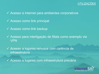 Acesso a internet para ambientes corporativos 
Acesso como link principal 
Acesso como link backup 
Acesso para interligação de filiais como exemplo via VPN 
Acesso a lugares remotos com carência de infraestrutura 
Acesso a lugares com infraestrutura precária 
UTILIZAÇÕES  