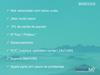 Alta velocidade com baixo custo 
Jitter muito baixo 
 0% de perda de pacote 
IP Fixo / Público * 
Gerenciamento 
NOC (network operation center) 24x7x365 
Suporte 24x7x365 
Spare parts em casos de problemas 
BENEFÍCIOS  