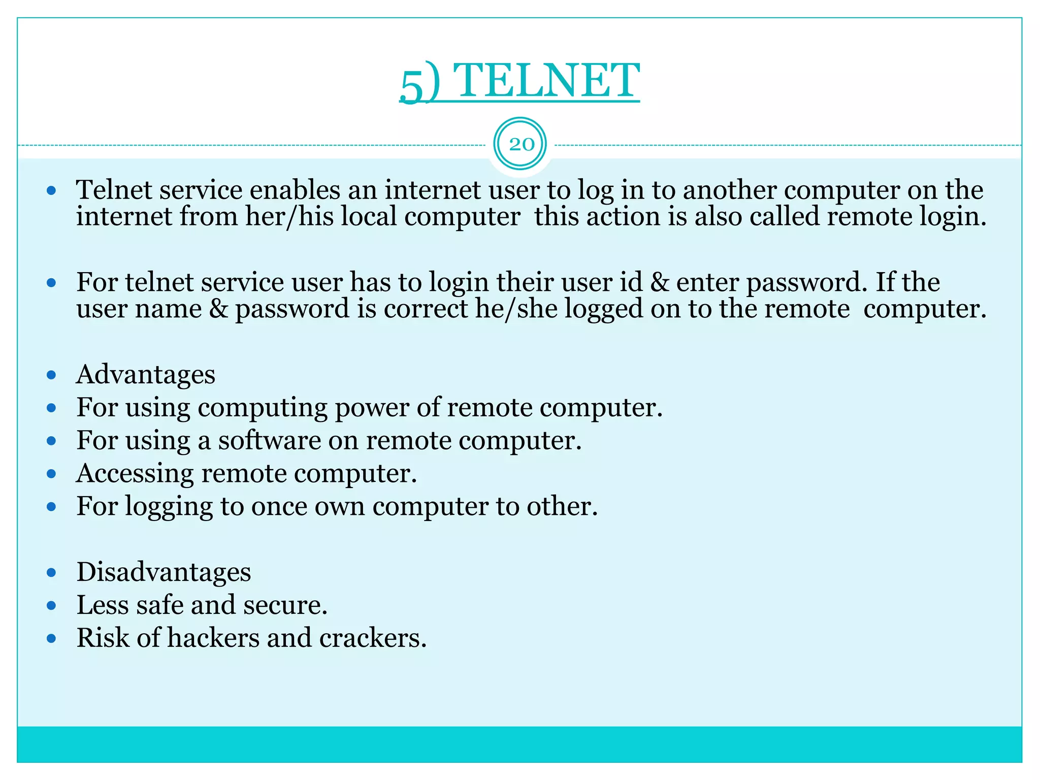 5) TELNET
20
 Telnet service enables an internet user to log in to another computer on the
internet from her/his local computer this action is also called remote login.
 For telnet service user has to login their user id & enter password. If the
user name & password is correct he/she logged on to the remote computer.
 Advantages
 For using computing power of remote computer.
 For using a software on remote computer.
 Accessing remote computer.
 For logging to once own computer to other.
 Disadvantages
 Less safe and secure.
 Risk of hackers and crackers.
 