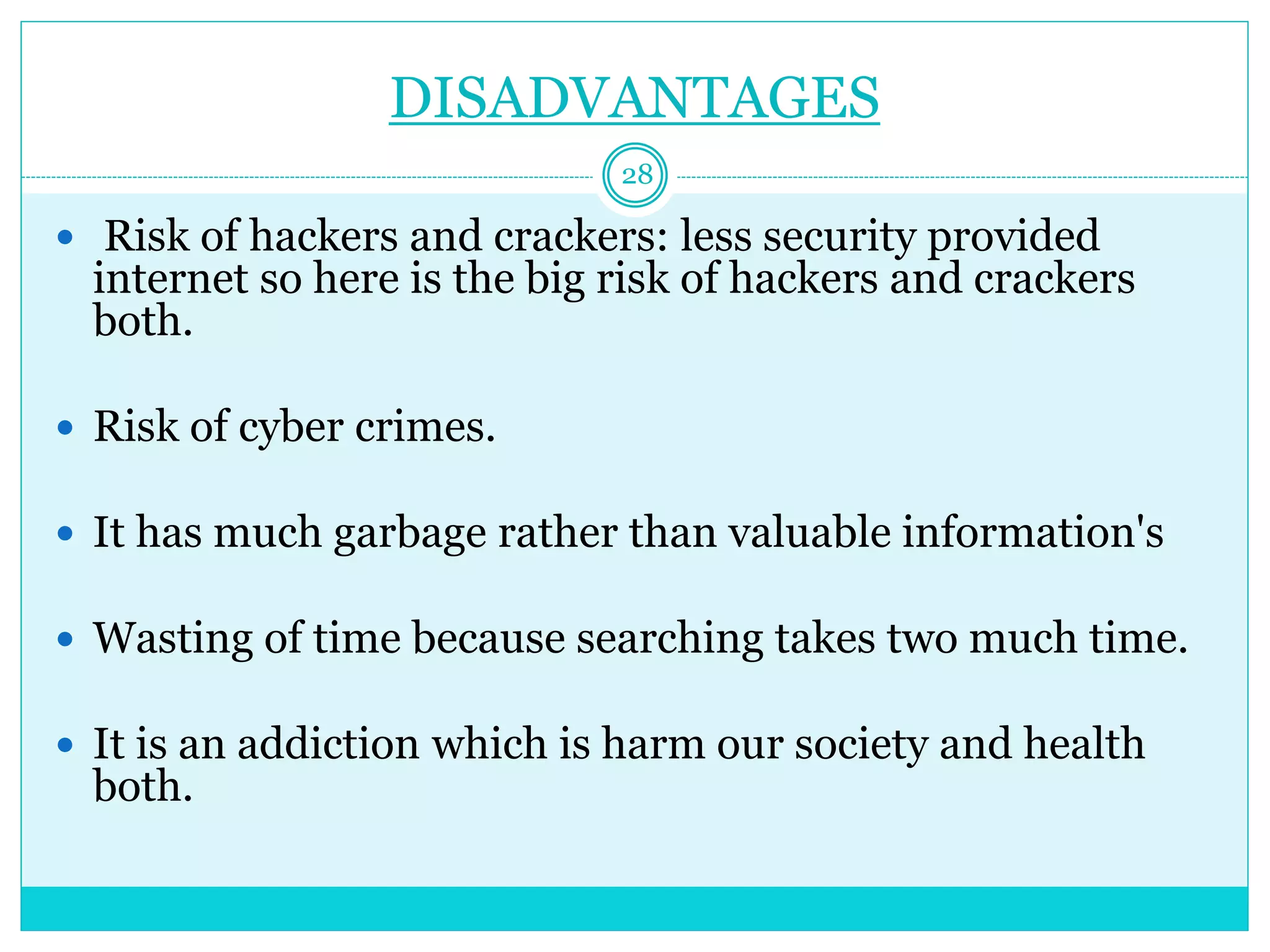DISADVANTAGES
 Risk of hackers and crackers: less security provided
internet so here is the big risk of hackers and crackers
both.
 Risk of cyber crimes.
 It has much garbage rather than valuable information's
 Wasting of time because searching takes two much time.
 It is an addiction which is harm our society and health
both.
28
 