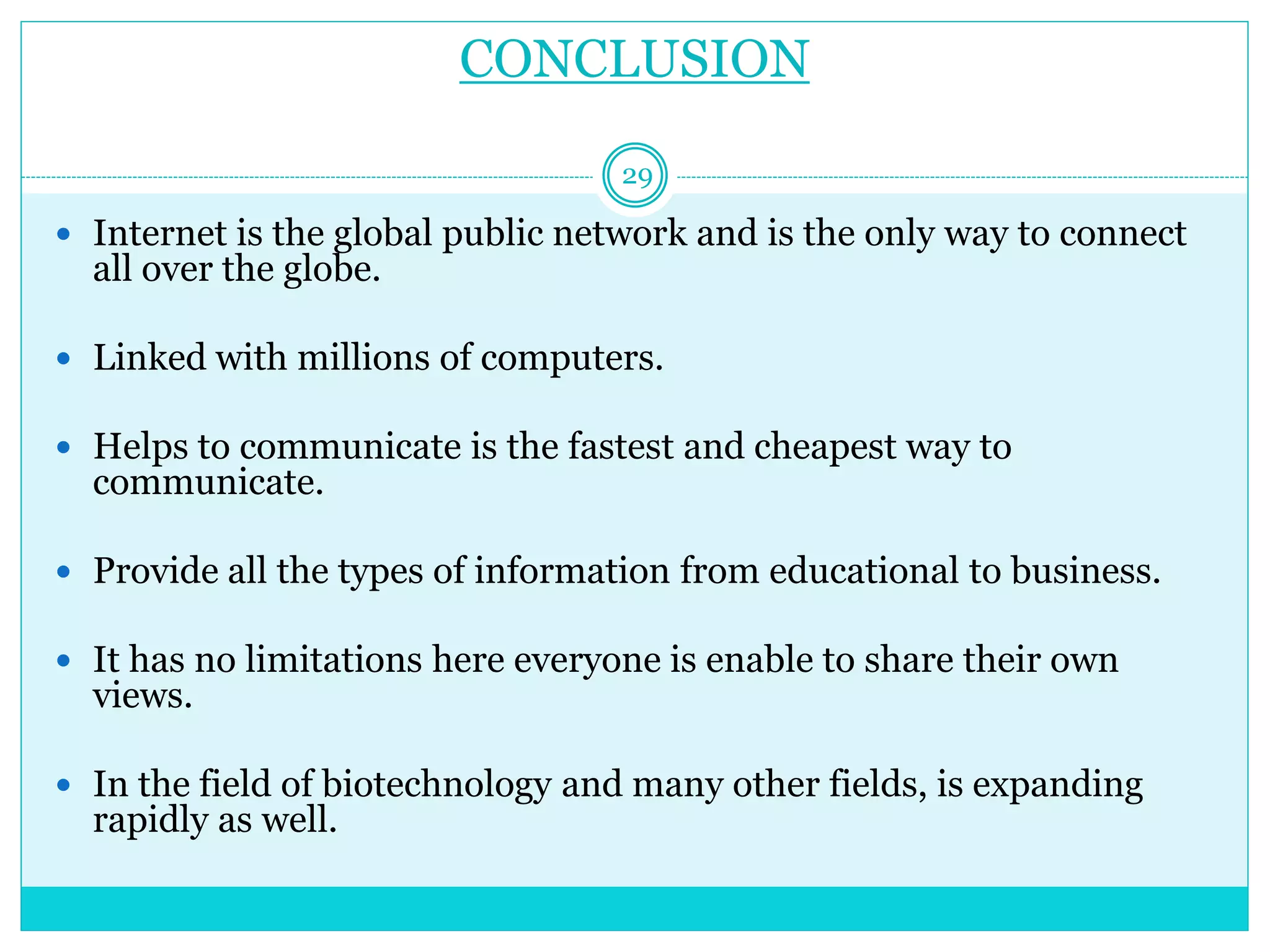 CONCLUSION
 Internet is the global public network and is the only way to connect
all over the globe.
 Linked with millions of computers.
 Helps to communicate is the fastest and cheapest way to
communicate.
 Provide all the types of information from educational to business.
 It has no limitations here everyone is enable to share their own
views.
 In the field of biotechnology and many other fields, is expanding
rapidly as well.
29
 