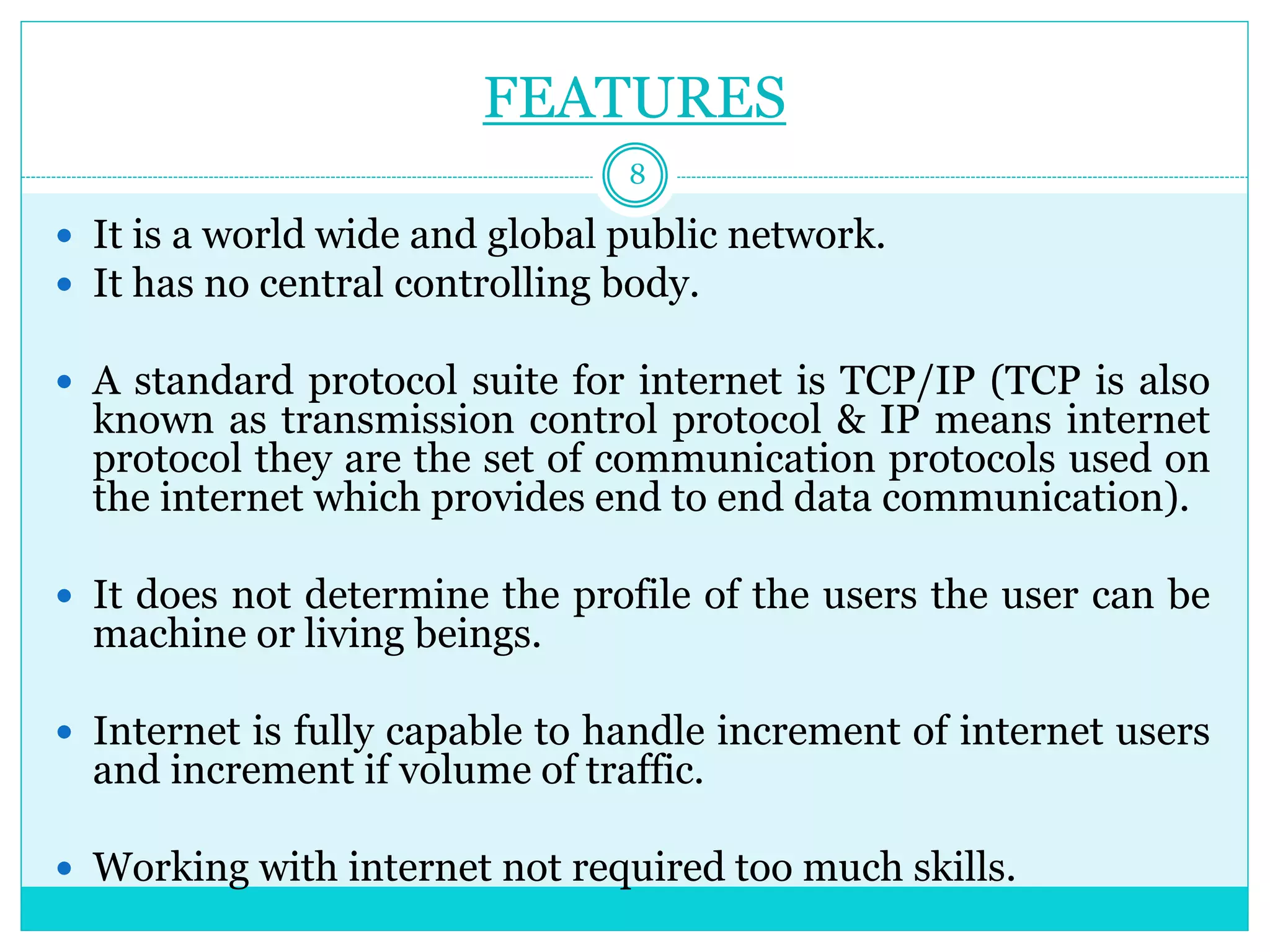FEATURES
 It is a world wide and global public network.
 It has no central controlling body.
 A standard protocol suite for internet is TCP/IP (TCP is also
known as transmission control protocol & IP means internet
protocol they are the set of communication protocols used on
the internet which provides end to end data communication).
 It does not determine the profile of the users the user can be
machine or living beings.
 Internet is fully capable to handle increment of internet users
and increment if volume of traffic.
 Working with internet not required too much skills.
8
 