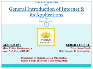 1
SEMINAR PRESENTED
ON
General Introduction of Internet &
its Applications
IN
SESSION 2016-17
GUIDED BY:
Miss. Chitra Bhattacharya
(Asst. Prof) Dept. of BT/MB
SUBMITTED BY:
Miss. Saroj Singh
M.Sc. Semester II Biotechnology
Department of Biotechnology & Microbiology
Rungta College of Science & Technology, Durg
 