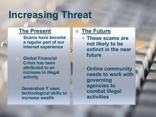Increasing Threat
 The Present
 Scams have become
a regular part of our
internet experience
 Global Financial
Crisis has been
attributed to an
increase in illegal
activity
 Generation Y uses
technological skills to
increase wealth
 The Future
 These scams are
not likely to be
extinct in the near
future
 Online community
needs to work with
governing
agencies to
combat illegal
activities
 