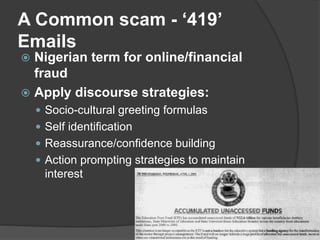 A Common scam - ‘419’
Emails
 Nigerian term for online/financial
fraud
 Apply discourse strategies:
 Socio-cultural greeting formulas
 Self identification
 Reassurance/confidence building
 Action prompting strategies to maintain
interest
 