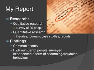 My Report
 Research:
 Qualitative research
○ survey of 20 people
 Quantitative research
○ theories, journals, case studies, reports
 Findings:
 Common scams
 High number of people surveyed
experienced a form of scamming/fraudulent
behaviour
 