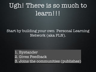 Ugh! There is so much to learn!!! 1. Bystander 2. Gives Feedback 3. Joins the communities (publishes) Start by building your own Personal Learning Network (aka PLN).