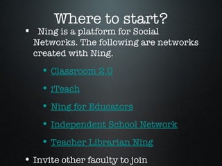 Where to start? Ning is a platform for Social Networks. The following are networks created with Ning. Classroom 2.0 iTeach Ning for Educators Independent School Network Teacher Librarian Ning Invite other faculty to join