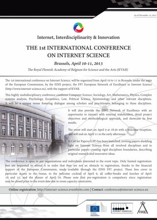 As of December 13, 2012




                         Internet, Interdisciplinarity & Innovation

                THE 1st INTERNATIONAL CONFERENCE
                        ON INTERNET SCIENCE
                                       Brussels, April 10-11, 2013
                  �e Royal Flemish Academy of Belgium for Science and the Arts (KVAB)

�e 1st international conference on Internet Science, will be organized from April 10 to 11 in Brussels, under the aegis
of the European Commission, by the EINS project, the FP7 European Network of Excellence in Internet Science
(http://www.internet-science.eu), with the support of KVAB.
�is highly multidisciplinary conference combines Computer Science, Sociology, Art, Mathematics, Physics, Complex
systems analysis, Psychology, Economics, Law, Political Science, Epistemology and other relevant disciplines.
It will be a unique venue fostering dialogue among scholars and practitioners belonging to these disciplines.

                                                  It will also provide the EINS Network of Excellence with an
                                                  opportunity to interact with external stakeholders, detail project
                                                  objectives and methodological approach, and showcase its first
                                                  results.

                                                  �e event will start on April 9 at 18:30 with a welcome reception,
                                                  and will end on April 11 in the early a�ernoon.

                                                  A Call for Papers (CfP) has been launched, inviting papers shedding
                                                  light on Internet Science from all involved disciplines and in
                                                  particular papers crossing rigid disciplines boundaries, describing
                                                  original research and innovative ideas.

�e conference is open to any organizations and individuals interested in the event topic. Only limited registration
fees are requested to attend it in order that they are not an obstacle to registration, thanks to the financial
support of the European Commission, made available through the EINS FP7 project. �ese fees cover in
particular access to the venue, to the welcome cocktail of April 9, all coffee-breaks and lunches of April
10 and 11, and the dinner of April 10. Please note that pre-registration is compulsory since registration
may be closed prior to the event date due to room capacity constraints.

  Online registration: http://internet-science.eventbrite.com | Contact: conference@internet-science.eu
 