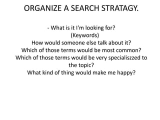 ORGANIZE A SEARCH STRATAGY.- What is it I'm looking for?     (Keywords)How would someone else talk about it?Which of those terms would be most common?Which of those terms would be very specialiszzed to the topic?What kind of thing would make me happy?